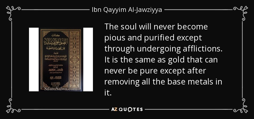 The soul will never become pious and purified except through undergoing afflictions. It is the same as gold that can never be pure except after removing all the base metals in it. - Ibn Qayyim Al-Jawziyya