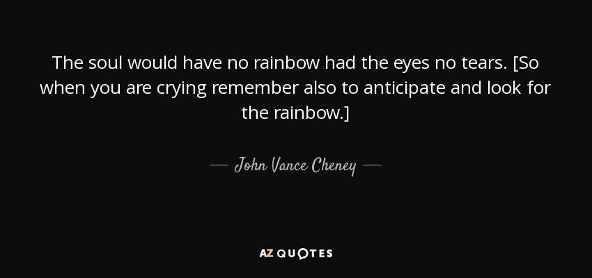 The soul would have no rainbow had the eyes no tears. [So when you are crying remember also to anticipate and look for the rainbow.] - John Vance Cheney