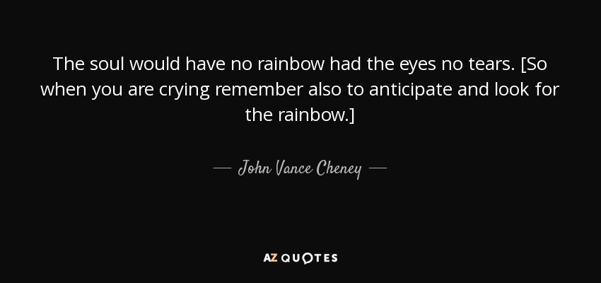 The soul would have no rainbow had the eyes no tears. [So when you are crying remember also to anticipate and look for the rainbow.] - John Vance Cheney