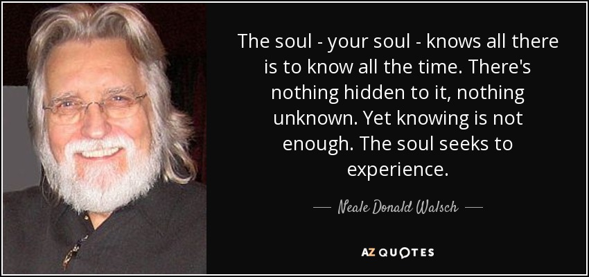 The soul - your soul - knows all there is to know all the time. There's nothing hidden to it, nothing unknown. Yet knowing is not enough. The soul seeks to experience. - Neale Donald Walsch