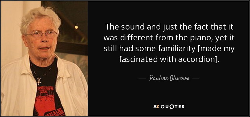 The sound and just the fact that it was different from the piano, yet it still had some familiarity [made my fascinated with accordion]. - Pauline Oliveros
