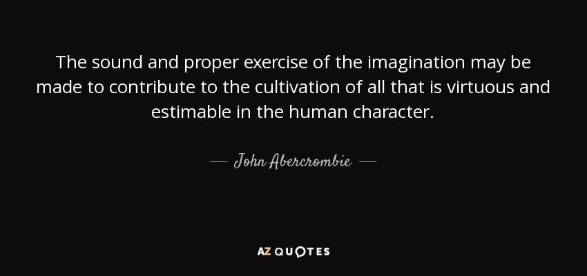 The sound and proper exercise of the imagination may be made to contribute to the cultivation of all that is virtuous and estimable in the human character. - John Abercrombie