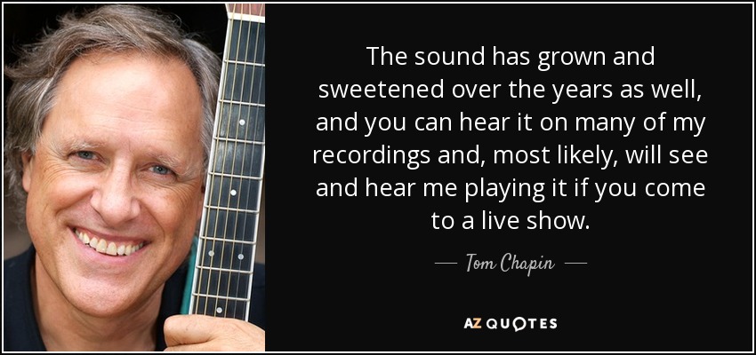 The sound has grown and sweetened over the years as well, and you can hear it on many of my recordings and, most likely, will see and hear me playing it if you come to a live show. - Tom Chapin
