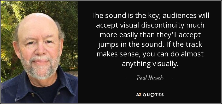 The sound is the key; audiences will accept visual discontinuity much more easily than they'll accept jumps in the sound. If the track makes sense, you can do almost anything visually. - Paul Hirsch