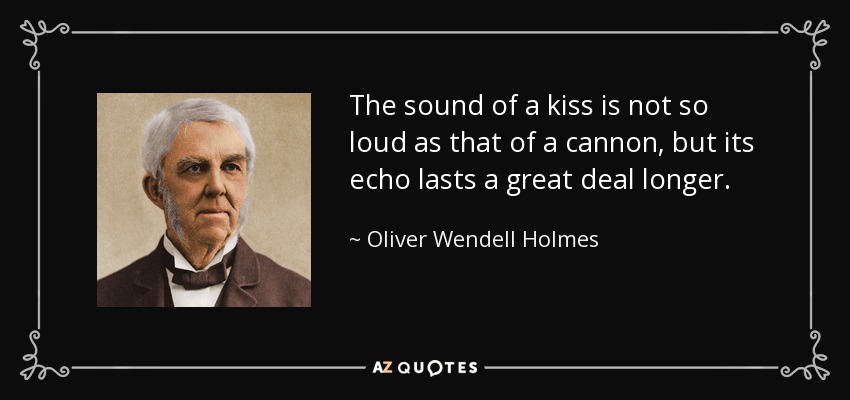 The sound of a kiss is not so loud as that of a cannon, but its echo lasts a great deal longer. - Oliver Wendell Holmes Sr. 
