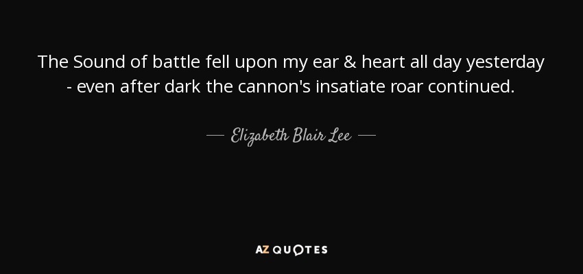 The Sound of battle fell upon my ear & heart all day yesterday - even after dark the cannon's insatiate roar continued. - Elizabeth Blair Lee