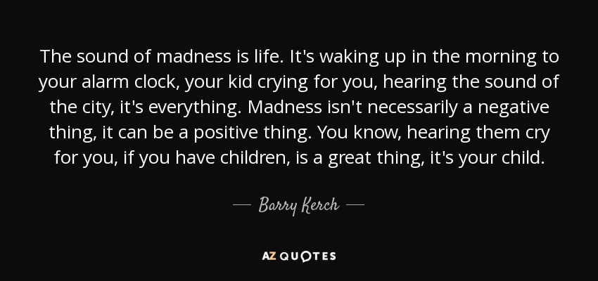 The sound of madness is life. It's waking up in the morning to your alarm clock, your kid crying for you, hearing the sound of the city, it's everything. Madness isn't necessarily a negative thing, it can be a positive thing. You know, hearing them cry for you, if you have children, is a great thing, it's your child. - Barry Kerch