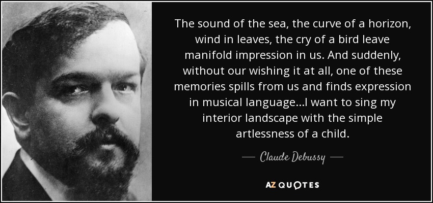 The sound of the sea, the curve of a horizon, wind in leaves, the cry of a bird leave manifold impression in us. And suddenly, without our wishing it at all, one of these memories spills from us and finds expression in musical language...I want to sing my interior landscape with the simple artlessness of a child. - Claude Debussy