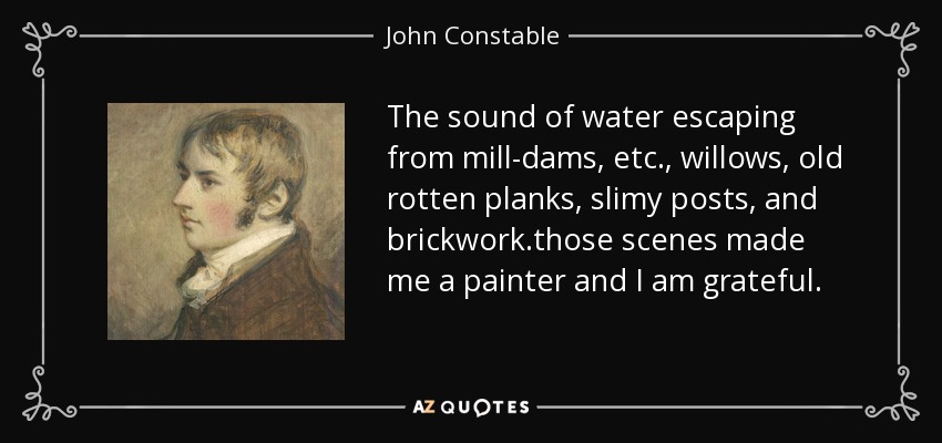The sound of water escaping from mill-dams, etc., willows, old rotten planks, slimy posts, and brickwork.those scenes made me a painter and I am grateful. - John Constable