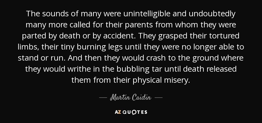 The sounds of many were unintelligible and undoubtedly many more called for their parents from whom they were parted by death or by accident. They grasped their tortured limbs, their tiny burning legs until they were no longer able to stand or run. And then they would crash to the ground where they would writhe in the bubbling tar until death released them from their physical misery. - Martin Caidin