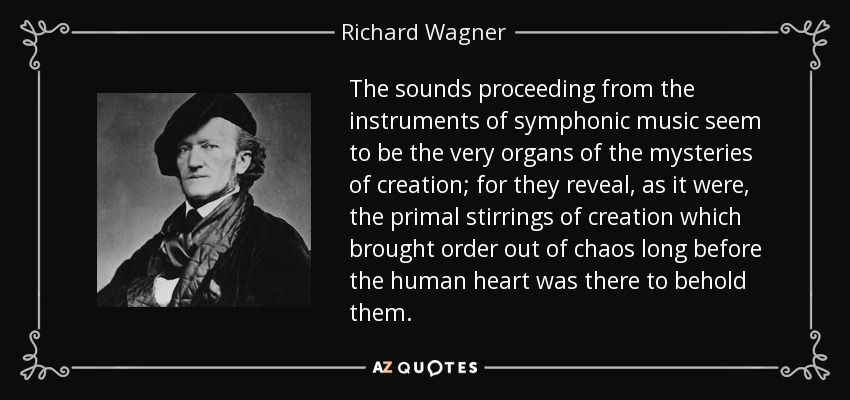 The sounds proceeding from the instruments of symphonic music seem to be the very organs of the mysteries of creation; for they reveal, as it were, the primal stirrings of creation which brought order out of chaos long before the human heart was there to behold them. - Richard Wagner