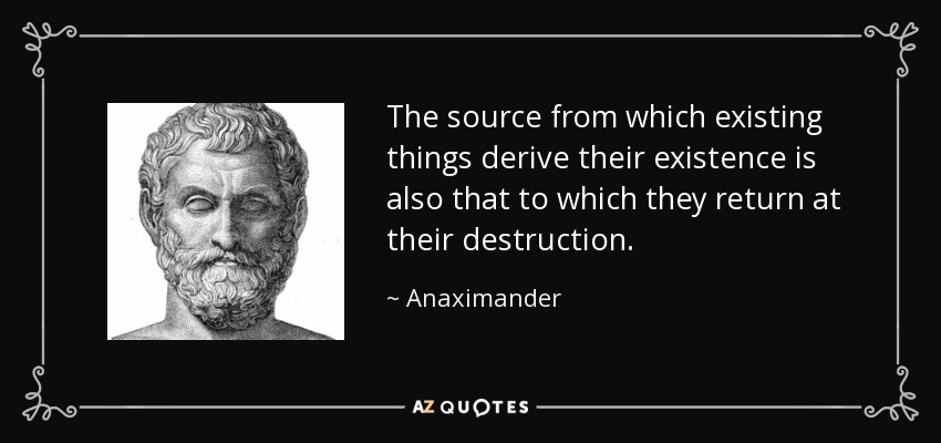 The source from which existing things derive their existence is also that to which they return at their destruction. - Anaximander