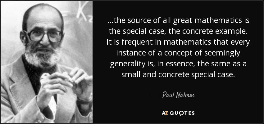 ...the source of all great mathematics is the special case, the concrete example. It is frequent in mathematics that every instance of a concept of seemingly generality is, in essence, the same as a small and concrete special case. - Paul Halmos