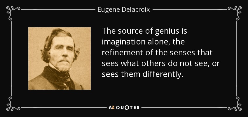 The source of genius is imagination alone, the refinement of the senses that sees what others do not see, or sees them differently. - Eugene Delacroix