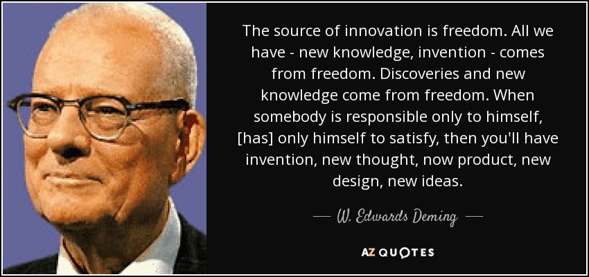 The source of innovation is freedom. All we have - new knowledge, invention - comes from freedom. Discoveries and new knowledge come from freedom. When somebody is responsible only to himself, [has] only himself to satisfy, then you'll have invention, new thought, now product, new design, new ideas. - W. Edwards Deming