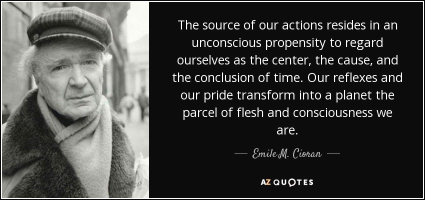 The source of our actions resides in an unconscious propensity to regard ourselves as the center, the cause, and the conclusion of time. Our reflexes and our pride transform into a planet the parcel of flesh and consciousness we are. - Emile M. Cioran