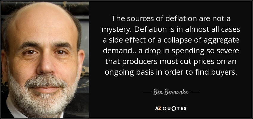 The sources of deflation are not a mystery. Deflation is in almost all cases a side effect of a collapse of aggregate demand.. a drop in spending so severe that producers must cut prices on an ongoing basis in order to find buyers. - Ben Bernanke