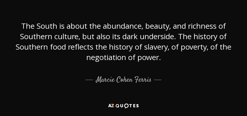 The South is about the abundance, beauty, and richness of Southern culture, but also its dark underside. The history of Southern food reflects the history of slavery, of poverty, of the negotiation of power. - Marcie Cohen Ferris