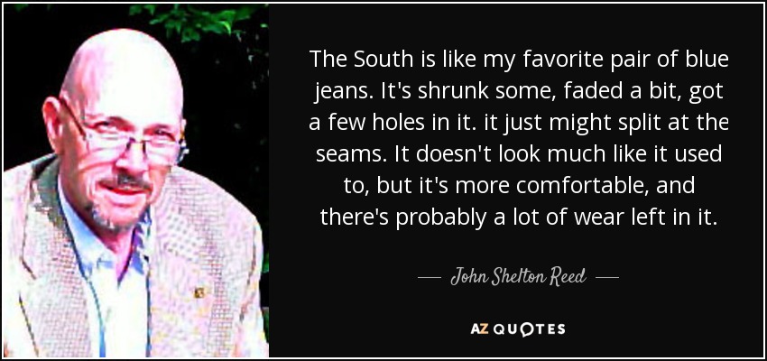 The South is like my favorite pair of blue jeans. It's shrunk some, faded a bit, got a few holes in it. it just might split at the seams. It doesn't look much like it used to, but it's more comfortable, and there's probably a lot of wear left in it. - John Shelton Reed