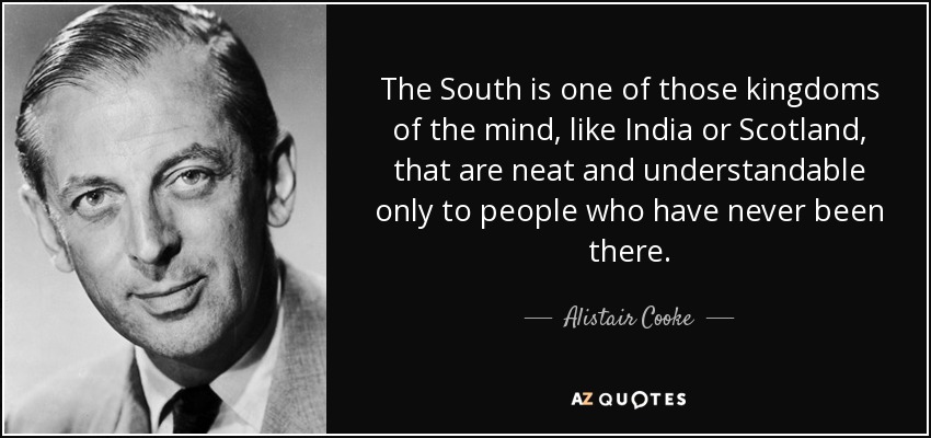 The South is one of those kingdoms of the mind, like India or Scotland, that are neat and understandable only to people who have never been there. - Alistair Cooke