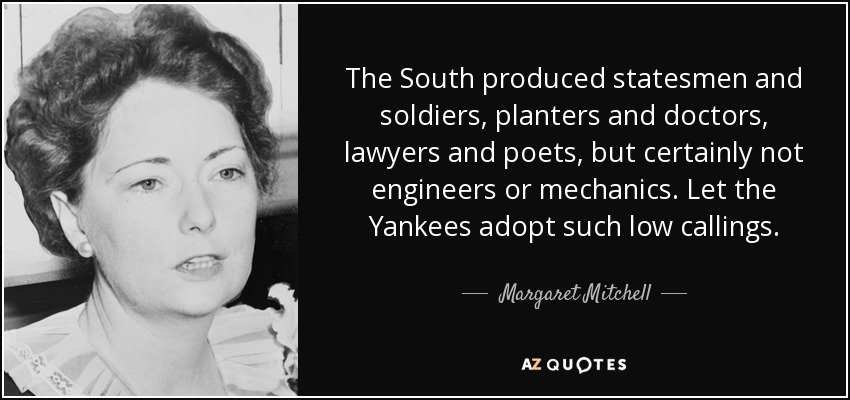 The South produced statesmen and soldiers, planters and doctors, lawyers and poets, but certainly not engineers or mechanics. Let the Yankees adopt such low callings. - Margaret Mitchell