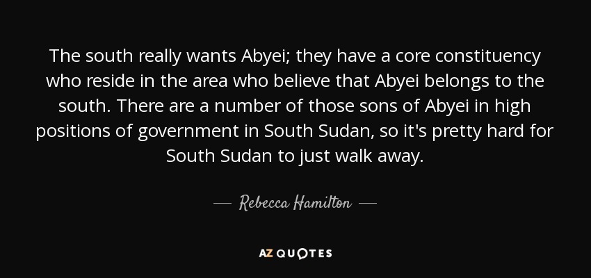 The south really wants Abyei; they have a core constituency who reside in the area who believe that Abyei belongs to the south. There are a number of those sons of Abyei in high positions of government in South Sudan, so it's pretty hard for South Sudan to just walk away. - Rebecca Hamilton