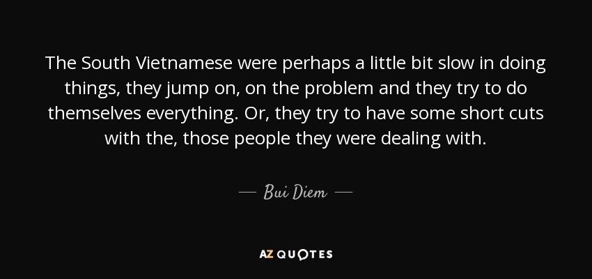 The South Vietnamese were perhaps a little bit slow in doing things, they jump on, on the problem and they try to do themselves everything. Or, they try to have some short cuts with the, those people they were dealing with. - Bui Diem