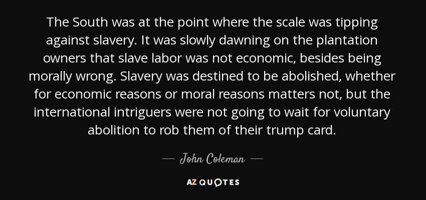 The South was at the point where the scale was tipping against slavery. It was slowly dawning on the plantation owners that slave labor was not economic, besides being morally wrong. Slavery was destined to be abolished, whether for economic reasons or moral reasons matters not, but the international intriguers were not going to wait for voluntary abolition to rob them of their trump card. - John Coleman