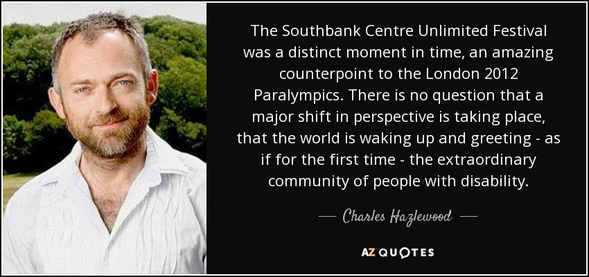 The Southbank Centre Unlimited Festival was a distinct moment in time, an amazing counterpoint to the London 2012 Paralympics. There is no question that a major shift in perspective is taking place, that the world is waking up and greeting - as if for the first time - the extraordinary community of people with disability. - Charles Hazlewood