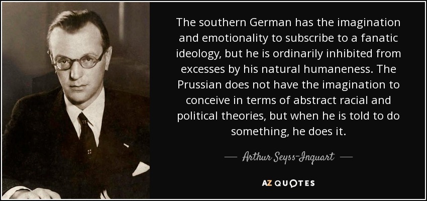 The southern German has the imagination and emotionality to subscribe to a fanatic ideology, but he is ordinarily inhibited from excesses by his natural humaneness. The Prussian does not have the imagination to conceive in terms of abstract racial and political theories, but when he is told to do something, he does it. - Arthur Seyss-Inquart