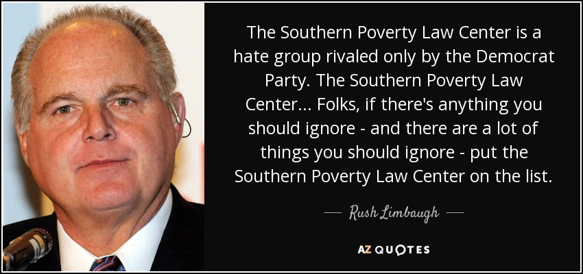 The Southern Poverty Law Center is a hate group rivaled only by the Democrat Party. The Southern Poverty Law Center... Folks, if there's anything you should ignore - and there are a lot of things you should ignore - put the Southern Poverty Law Center on the list. - Rush Limbaugh