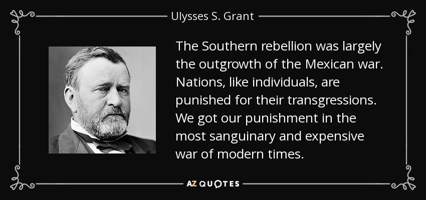 The Southern rebellion was largely the outgrowth of the Mexican war. Nations, like individuals, are punished for their transgressions. We got our punishment in the most sanguinary and expensive war of modern times. - Ulysses S. Grant