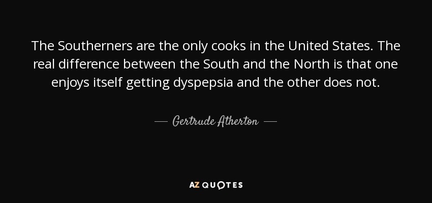 The Southerners are the only cooks in the United States. The real difference between the South and the North is that one enjoys itself getting dyspepsia and the other does not. - Gertrude Atherton