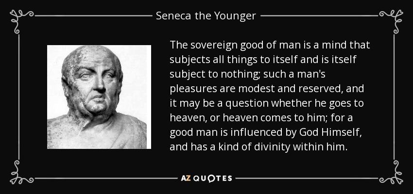 The sovereign good of man is a mind that subjects all things to itself and is itself subject to nothing; such a man's pleasures are modest and reserved, and it may be a question whether he goes to heaven, or heaven comes to him; for a good man is influenced by God Himself, and has a kind of divinity within him. - Seneca the Younger