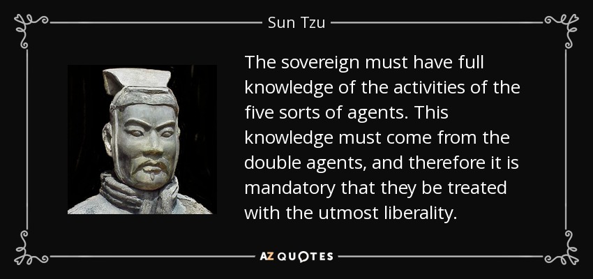 The sovereign must have full knowledge of the activities of the five sorts of agents. This knowledge must come from the double agents, and therefore it is mandatory that they be treated with the utmost liberality. - Sun Tzu