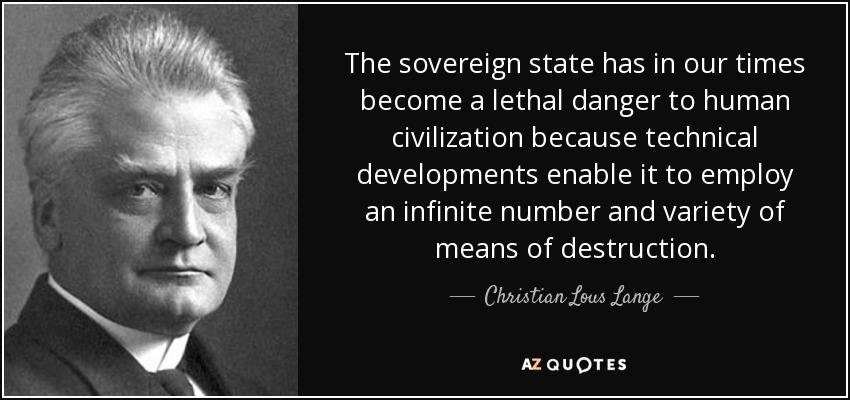 The sovereign state has in our times become a lethal danger to human civilization because technical developments enable it to employ an infinite number and variety of means of destruction. - Christian Lous Lange