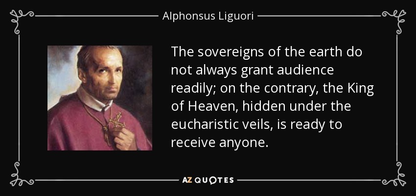 The sovereigns of the earth do not always grant audience readily; on the contrary, the King of Heaven, hidden under the eucharistic veils, is ready to receive anyone. - Alphonsus Liguori