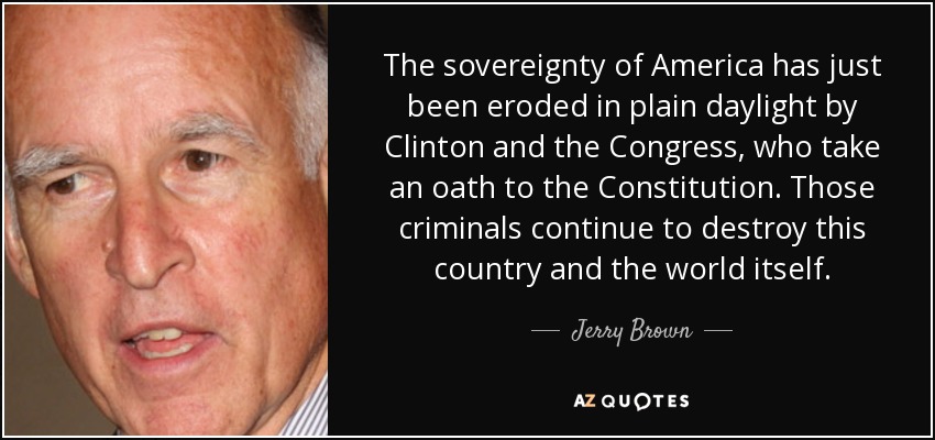 The sovereignty of America has just been eroded in plain daylight by Clinton and the Congress, who take an oath to the Constitution. Those criminals continue to destroy this country and the world itself. - Jerry Brown