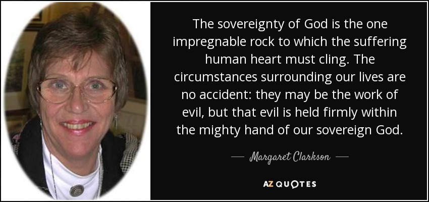 The sovereignty of God is the one impregnable rock to which the suffering human heart must cling. The circumstances surrounding our lives are no accident: they may be the work of evil, but that evil is held firmly within the mighty hand of our sovereign God. - Margaret Clarkson