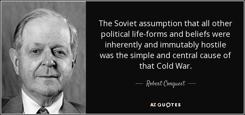 The Soviet assumption that all other political life-forms and beliefs were inherently and immutably hostile was the simple and central cause of that Cold War. - Robert Conquest