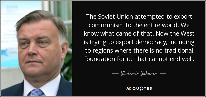 The Soviet Union attempted to export communism to the entire world. We know what came of that. Now the West is trying to export democracy, including to regions where there is no traditional foundation for it. That cannot end well. - Vladimir Yakunin