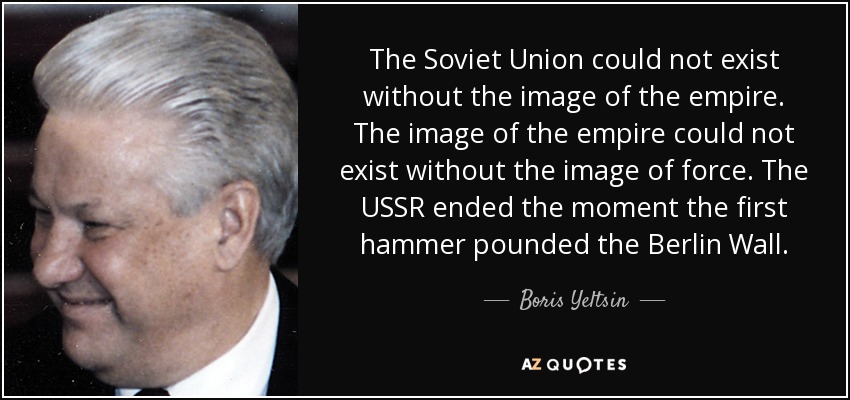 The Soviet Union could not exist without the image of the empire. The image of the empire could not exist without the image of force. The USSR ended the moment the first hammer pounded the Berlin Wall. - Boris Yeltsin