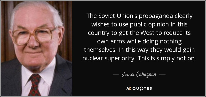 The Soviet Union's propaganda clearly wishes to use public opinion in this country to get the West to reduce its own arms while doing nothing themselves. In this way they would gain nuclear superiority. This is simply not on. - James Callaghan