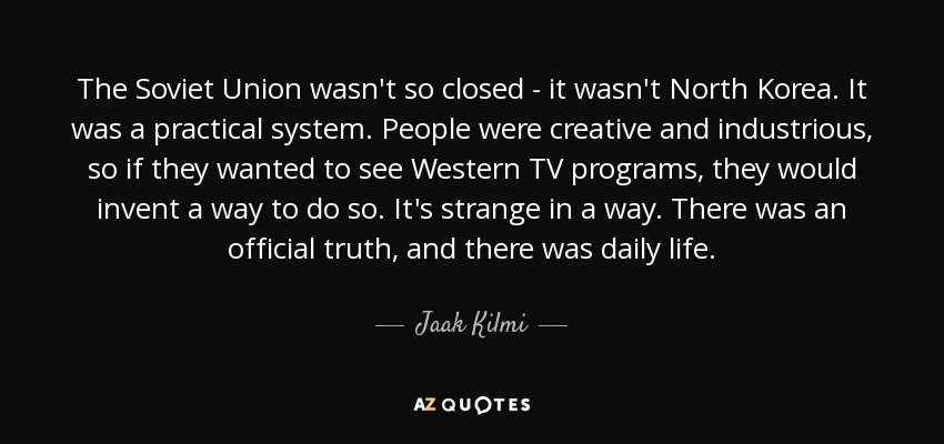 The Soviet Union wasn't so closed - it wasn't North Korea. It was a practical system. People were creative and industrious, so if they wanted to see Western TV programs, they would invent a way to do so. It's strange in a way. There was an official truth, and there was daily life. - Jaak Kilmi