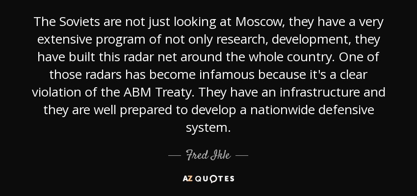 The Soviets are not just looking at Moscow, they have a very extensive program of not only research, development, they have built this radar net around the whole country. One of those radars has become infamous because it's a clear violation of the ABM Treaty. They have an infrastructure and they are well prepared to develop a nationwide defensive system. - Fred Ikle