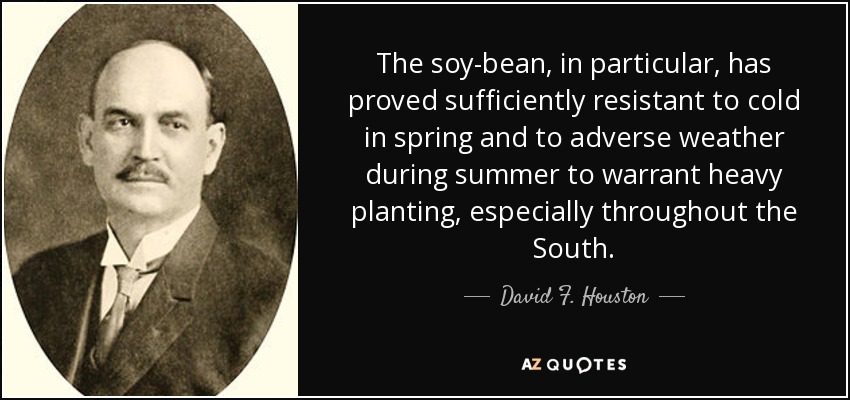 The soy-bean, in particular, has proved sufficiently resistant to cold in spring and to adverse weather during summer to warrant heavy planting, especially throughout the South. - David F. Houston