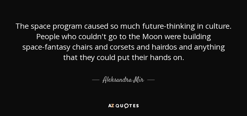 The space program caused so much future-thinking in culture. People who couldn't go to the Moon were building space-fantasy chairs and corsets and hairdos and anything that they could put their hands on. - Aleksandra Mir
