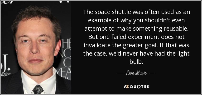 The space shuttle was often used as an example of why you shouldn't even attempt to make something reusable. But one failed experiment does not invalidate the greater goal. If that was the case, we'd never have had the light bulb. - Elon Musk