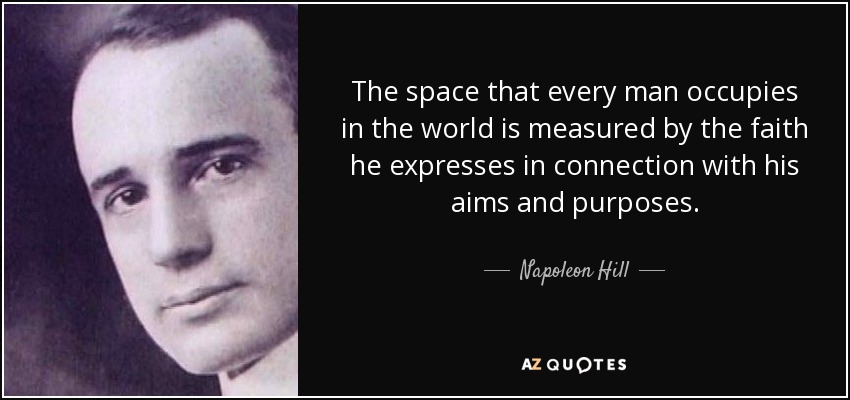 The space that every man occupies in the world is measured by the faith he expresses in connection with his aims and purposes. - Napoleon Hill