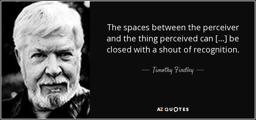The spaces between the perceiver and the thing perceived can [...] be closed with a shout of recognition. - Timothy Findley